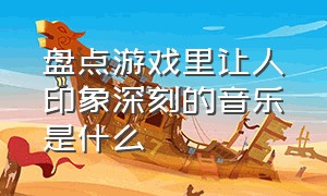 盘点游戏里让人印象深刻的音乐是什么