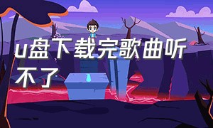 u盘下载完歌曲听不了（u盘下载歌曲为啥有的歌曲听不了）