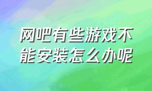 网吧有些游戏不能安装怎么办呢（网吧有些游戏不能安装怎么办呢视频）