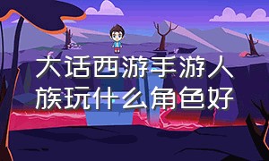 大话西游手游人族玩什么角色好