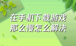 在手机下载游戏那么慢怎么解决