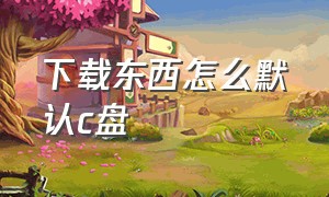 下载东西怎么默认c盘（下载东西默认d盘怎么下在c盘）