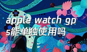 apple watch gps能单独使用吗（apple watch gps离开手机还能用吗）