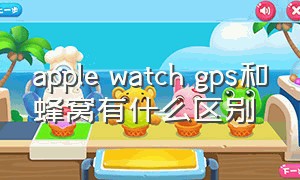 apple watch gps和蜂窝有什么区别（蜂窝版苹果手表每个月要钱吗）