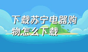 下载苏宁电器购物怎么下载（下载苏宁电器购物怎么下载的）