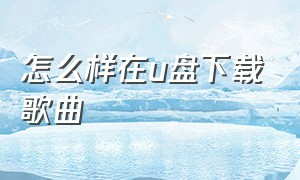 怎么样在u盘下载歌曲（怎么样在u盘下载歌曲视频）