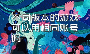 不同版本的游戏可以用相同账号吗