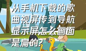 从手机下载的歌曲视屏传到导航显示屏怎么画面是扁的?