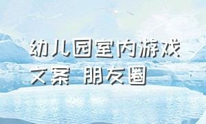 幼儿园室内游戏文案 朋友圈