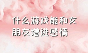 什么游戏能和女朋友增进感情