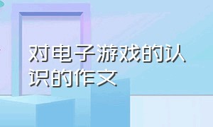 对电子游戏的认识的作文（电子游戏的利与弊的作文）