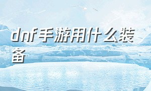 dnf手游用什么装备（dnf手游最新官方下载）