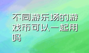 不同游乐场的游戏币可以一起用吗