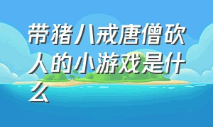 带猪八戒唐僧砍人的小游戏是什么（带猪八戒唐僧砍人的小游戏是什么名字）