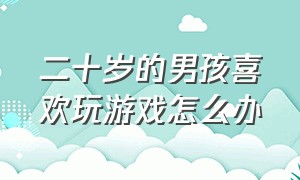 二十岁的男孩喜欢玩游戏怎么办