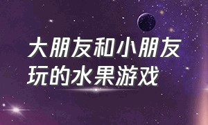 大朋友和小朋友玩的水果游戏