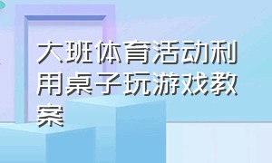 大班体育活动利用桌子玩游戏教案