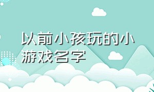 以前小孩玩的小游戏名字（搜索七岁小孩可以玩的游戏名字）