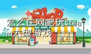 怎么在网吧玩steam大型游戏（网吧怎么免费玩steam游戏）