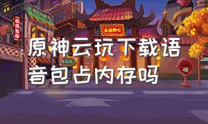 原神云玩下载语音包占内存吗