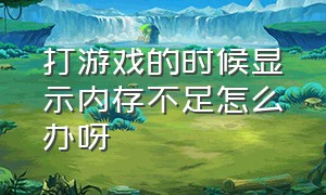 打游戏的时候显示内存不足怎么办呀（打开游戏显示内存不足怎么办）