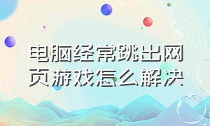 电脑经常跳出网页游戏怎么解决（电脑总是无缘无故跳出网页游戏）