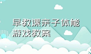 早教课亲子体能游戏教案（儿童早教游戏0-3岁教案）