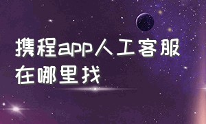 携程app人工客服在哪里找（携程app上怎么联系人工客服）