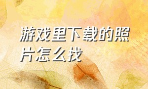 游戏里下载的照片怎么找（怎么查看游戏文件里的图片）