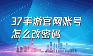 37手游官网账号怎么改密码（37手游的账号注册怎么老是有问题）