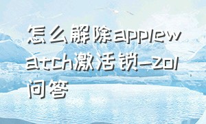 怎么解除applewatch激活锁-zol问答（怎么解除apple watch激活锁）