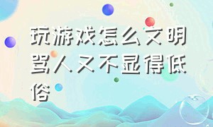 玩游戏怎么文明骂人又不显得低俗