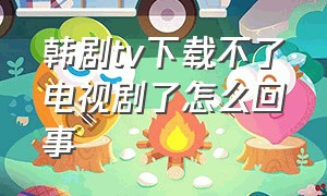 韩剧tv下载不了电视剧了怎么回事