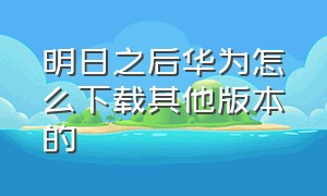 明日之后华为怎么下载其他版本的（明日之后华为怎么下载其他版本的手机）