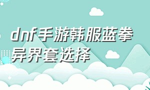 dnf手游韩服蓝拳异界套选择（dnf手游韩服蓝拳异界套哪套好）