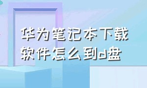 华为笔记本下载软件怎么到d盘