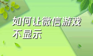 如何让微信游戏不显示（怎么关闭微信游戏时显示的状态）