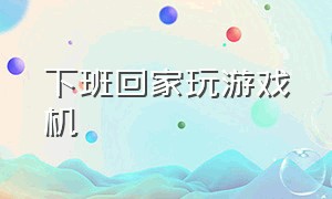 下班回家玩游戏机（在家玩游戏机的视频）