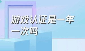 游戏认证是一年一次吗