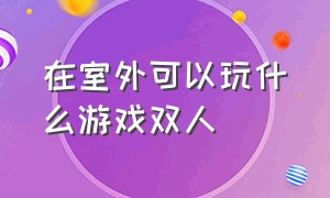 在室外可以玩什么游戏双人（二个人室内可以玩什么游戏）