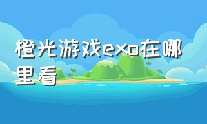 橙光游戏exo在哪里看（橙光游戏exo是怎么拍出来的）