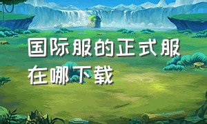 国际服的正式服在哪下载（国际服官方下载链接在哪找）