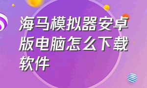 海马模拟器安卓版电脑怎么下载软件（海马手机模拟器使用教程）