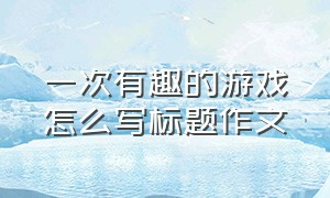 一次有趣的游戏怎么写标题作文