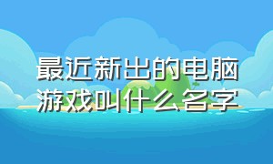 最近新出的电脑游戏叫什么名字