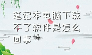 笔记本电脑下载不了软件是怎么回事