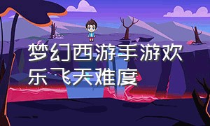 梦幻西游手游欢乐飞天难度（梦幻西游手游欢乐飞天最好的奖励）