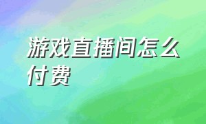 游戏直播间怎么付费（直播间推广下载游戏费用一般多少）