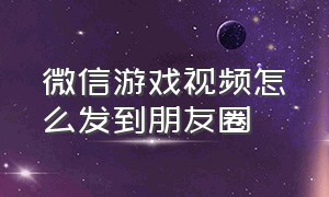 微信游戏视频怎么发到朋友圈