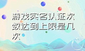 游戏实名认证次数达到上限是几次